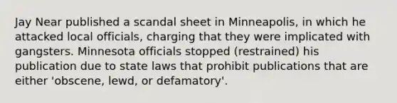 Jay Near published a scandal sheet in Minneapolis, in which he attacked local officials, charging that they were implicated with gangsters. Minnesota officials stopped (restrained) his publication due to state laws that prohibit publications that are either 'obscene, lewd, or defamatory'.