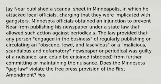 Jay Near published a scandal sheet in Minneapolis, in which he attacked local officials, charging that they were implicated with gangsters. Minnesota officials obtained an injunction to prevent Near from publishing his newspaper under a state law that allowed such action against periodicals. The law provided that any person "engaged in the business" of regularly publishing or circulating an "obscene, lewd, and lascivious" or a "malicious, scandalous and defamatory" newspaper or periodical was guilty of a nuisance, and could be enjoined (stopped) from further committing or maintaining the nuisance. Does the Minnesota "gag law" violate the free press provision of the First Amendment? Yes.