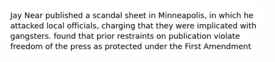 Jay Near published a scandal sheet in Minneapolis, in which he attacked local officials, charging that they were implicated with gangsters. found that prior restraints on publication violate freedom of the press as protected under the First Amendment