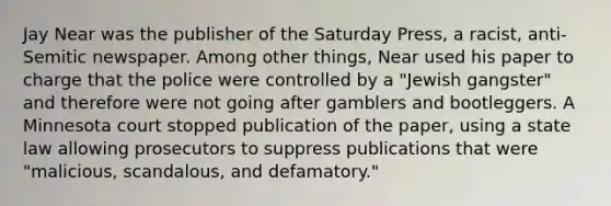 Jay Near was the publisher of the Saturday Press, a racist, anti-Semitic newspaper. Among other things, Near used his paper to charge that the police were controlled by a "Jewish gangster" and therefore were not going after gamblers and bootleggers. A Minnesota court stopped publication of the paper, using a state law allowing prosecutors to suppress publications that were "malicious, scandalous, and defamatory."