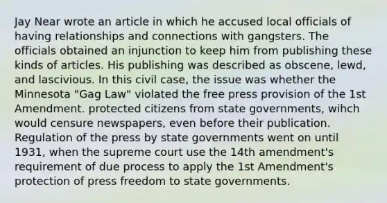 Jay Near wrote an article in which he accused local officials of having relationships and connections with gangsters. The officials obtained an injunction to keep him from publishing these kinds of articles. His publishing was described as obscene, lewd, and lascivious. In this civil case, the issue was whether the Minnesota "Gag Law" violated the free press provision of the 1st Amendment. protected citizens from state governments, wihch would censure newspapers, even before their publication. Regulation of the press by state governments went on until 1931, when the supreme court use the 14th amendment's requirement of due process to apply the 1st Amendment's protection of press freedom to state governments.