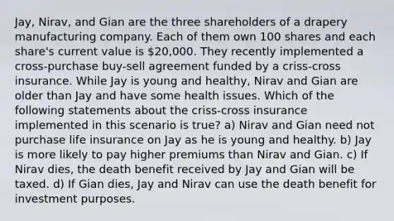 Jay, Nirav, and Gian are the three shareholders of a drapery manufacturing company. Each of them own 100 shares and each share's current value is 20,000. They recently implemented a cross-purchase buy-sell agreement funded by a criss-cross insurance. While Jay is young and healthy, Nirav and Gian are older than Jay and have some health issues. Which of the following statements about the criss-cross insurance implemented in this scenario is true? a) Nirav and Gian need not purchase life insurance on Jay as he is young and healthy. b) Jay is more likely to pay higher premiums than Nirav and Gian. c) If Nirav dies, the death benefit received by Jay and Gian will be taxed. d) If Gian dies, Jay and Nirav can use the death benefit for investment purposes.