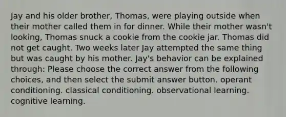 Jay and his older brother, Thomas, were playing outside when their mother called them in for dinner. While their mother wasn't looking, Thomas snuck a cookie from the cookie jar. Thomas did not get caught. Two weeks later Jay attempted the same thing but was caught by his mother. Jay's behavior can be explained through: Please choose the correct answer from the following choices, and then select the submit answer button. operant conditioning. classical conditioning. observational learning. cognitive learning.