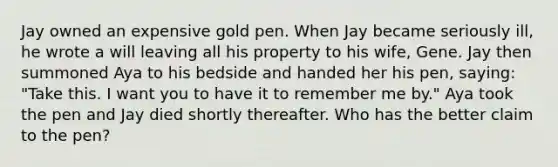 Jay owned an expensive gold pen. When Jay became seriously ill, he wrote a will leaving all his property to his wife, Gene. Jay then summoned Aya to his bedside and handed her his pen, saying: "Take this. I want you to have it to remember me by." Aya took the pen and Jay died shortly thereafter. Who has the better claim to the pen?