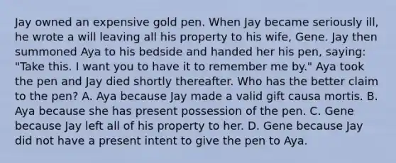 Jay owned an expensive gold pen. When Jay became seriously ill, he wrote a will leaving all his property to his wife, Gene. Jay then summoned Aya to his bedside and handed her his pen, saying: "Take this. I want you to have it to remember me by." Aya took the pen and Jay died shortly thereafter. Who has the better claim to the pen? A. Aya because Jay made a valid gift causa mortis. B. Aya because she has present possession of the pen. C. Gene because Jay left all of his property to her. D. Gene because Jay did not have a present intent to give the pen to Aya.