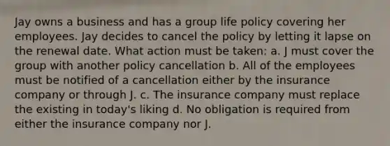 Jay owns a business and has a group life policy covering her employees. Jay decides to cancel the policy by letting it lapse on the renewal date. What action must be taken: a. J must cover the group with another policy cancellation b. All of the employees must be notified of a cancellation either by the insurance company or through J. c. The insurance company must replace the existing in today's liking d. No obligation is required from either the insurance company nor J.