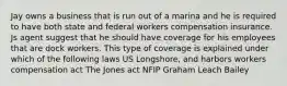 Jay owns a business that is run out of a marina and he is required to have both state and federal workers compensation insurance. Js agent suggest that he should have coverage for his employees that are dock workers. This type of coverage is explained under which of the following laws US Longshore, and harbors workers compensation act The Jones act NFIP Graham Leach Bailey