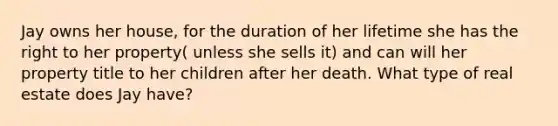 Jay owns her house, for the duration of her lifetime she has the right to her property( unless she sells it) and can will her property title to her children after her death. What type of real estate does Jay have?