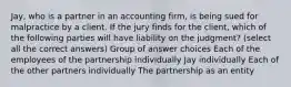 Jay, who is a partner in an accounting firm, is being sued for malpractice by a client. If the jury finds for the client, which of the following parties will have liability on the judgment? (select all the correct answers) Group of answer choices Each of the employees of the partnership individually Jay individually Each of the other partners individually The partnership as an entity