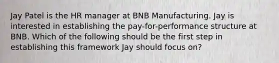 Jay Patel is the HR manager at BNB Manufacturing. Jay is interested in establishing the pay-for-performance structure at BNB. Which of the following should be the first step in establishing this framework Jay should focus on?