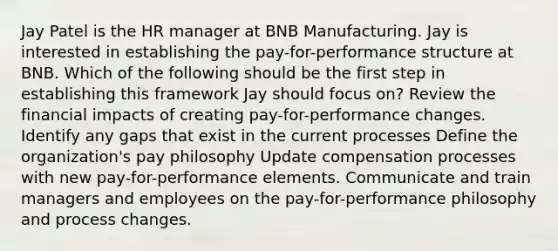 Jay Patel is the HR manager at BNB Manufacturing. Jay is interested in establishing the pay-for-performance structure at BNB. Which of the following should be the first step in establishing this framework Jay should focus on? Review the financial impacts of creating pay-for-performance changes. Identify any gaps that exist in the current processes Define the organization's pay philosophy Update compensation processes with new pay-for-performance elements. Communicate and train managers and employees on the pay-for-performance philosophy and process changes.