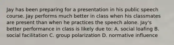 Jay has been preparing for a presentation in his public speech course. Jay performs much better in class when his classmates are present than when he practices the speech alone. Jay's better performance in class is likely due to: A. social loafing B. social facilitation C. group polarization D. normative influence