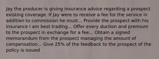 Jay the producer is giving insurance advice regarding a prospect existing coverage. If Jay were to receive a fee for the service in addition to commission he must... Provide the prospect with his insurance I am best trading... Offer every duction and premium to the prospect in exchange for a fee... Obtain a signed memorandum from the prospect managing the amount of compensation... Give 25% of the feedback to the prospect of the policy is issued