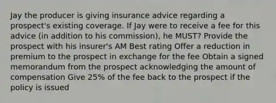 Jay the producer is giving insurance advice regarding a prospect's existing coverage. If Jay were to receive a fee for this advice (in addition to his commission), he MUST? Provide the prospect with his insurer's AM Best rating Offer a reduction in premium to the prospect in exchange for the fee Obtain a signed memorandum from the prospect acknowledging the amount of compensation Give 25% of the fee back to the prospect if the policy is issued