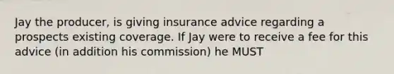 Jay the producer, is giving insurance advice regarding a prospects existing coverage. If Jay were to receive a fee for this advice (in addition his commission) he MUST