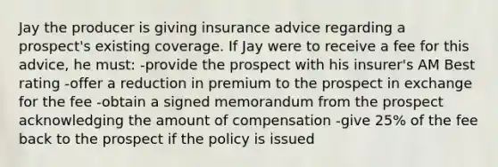 Jay the producer is giving insurance advice regarding a prospect's existing coverage. If Jay were to receive a fee for this advice, he must: -provide the prospect with his insurer's AM Best rating -offer a reduction in premium to the prospect in exchange for the fee -obtain a signed memorandum from the prospect acknowledging the amount of compensation -give 25% of the fee back to the prospect if the policy is issued