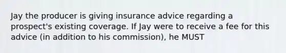 Jay the producer is giving insurance advice regarding a prospect's existing coverage. If Jay were to receive a fee for this advice (in addition to his commission), he MUST