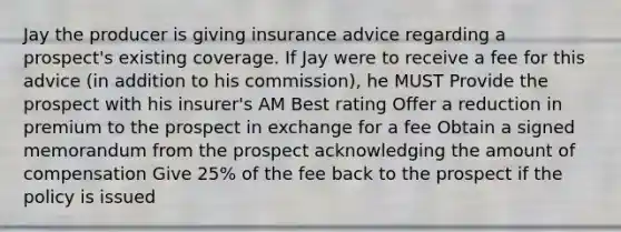 Jay the producer is giving insurance advice regarding a prospect's existing coverage. If Jay were to receive a fee for this advice (in addition to his commission), he MUST Provide the prospect with his insurer's AM Best rating Offer a reduction in premium to the prospect in exchange for a fee Obtain a signed memorandum from the prospect acknowledging the amount of compensation Give 25% of the fee back to the prospect if the policy is issued