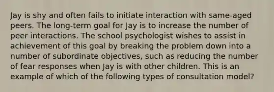 Jay is shy and often fails to initiate interaction with same-aged peers. The long-term goal for Jay is to increase the number of peer interactions. The school psychologist wishes to assist in achievement of this goal by breaking the problem down into a number of subordinate objectives, such as reducing the number of fear responses when Jay is with other children. This is an example of which of the following types of consultation model?