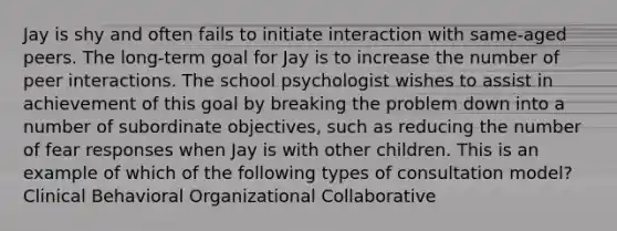 Jay is shy and often fails to initiate interaction with same-aged peers. The long-term goal for Jay is to increase the number of peer interactions. The school psychologist wishes to assist in achievement of this goal by breaking the problem down into a number of subordinate objectives, such as reducing the number of fear responses when Jay is with other children. This is an example of which of the following types of consultation model? Clinical Behavioral Organizational Collaborative