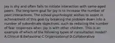 Jay is shy and often fails to initiate interaction with same-aged peers. The long-term goal for Jay is to increase the number of peer interactions. The school psychologist wishes to assist in achievement of this goal by breaking the problem down into a number of subordinate objectives, such as reducing the number of fear responses when Jay is with other children. This is an example of which of the following types of consultation model? A.Clinical B.Behavioral C.Organizational D.Collaborative