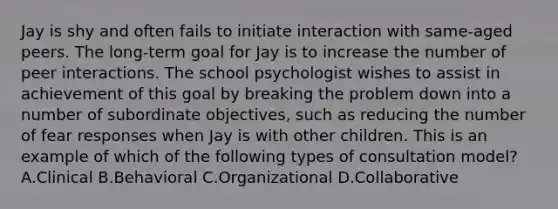 Jay is shy and often fails to initiate interaction with same-aged peers. The long-term goal for Jay is to increase the number of peer interactions. The school psychologist wishes to assist in achievement of this goal by breaking the problem down into a number of subordinate objectives, such as reducing the number of fear responses when Jay is with other children. This is an example of which of the following types of consultation model? A.Clinical B.Behavioral C.Organizational D.Collaborative