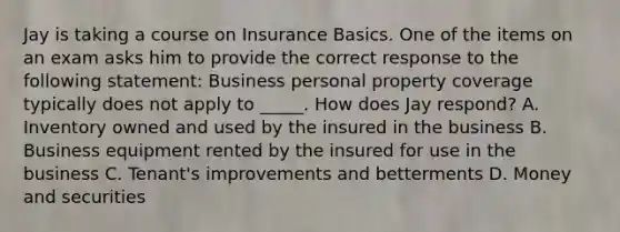 Jay is taking a course on Insurance Basics. One of the items on an exam asks him to provide the correct response to the following statement: Business personal property coverage typically does not apply to _____. How does Jay respond? A. Inventory owned and used by the insured in the business B. Business equipment rented by the insured for use in the business C. Tenant's improvements and betterments D. Money and securities