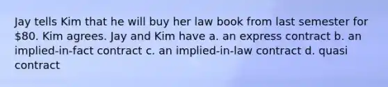 Jay tells Kim that he will buy her law book from last semester for 80. Kim agrees. Jay and Kim have a. an express contract b. an implied-in-fact contract c. an implied-in-law contract d. quasi contract