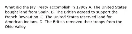 What did the Jay Treaty accomplish in 1796? A. The United States bought land from Spain. B. The British agreed to support the French Revolution. C. The United States reserved land for American Indians. D. The British removed their troops from the Ohio Valley.