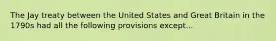 The Jay treaty between the United States and Great Britain in the 1790s had all the following provisions except...