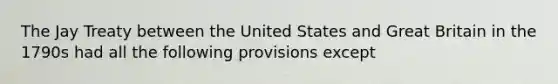 The Jay Treaty between the United States and Great Britain in the 1790s had all the following provisions except