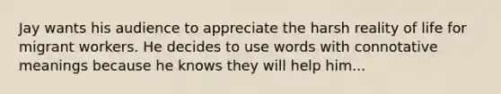 Jay wants his audience to appreciate the harsh reality of life for migrant workers. He decides to use words with connotative meanings because he knows they will help him...