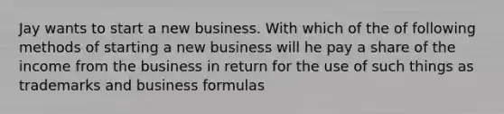 Jay wants to start a new business. With which of the of following methods of starting a new business will he pay a share of the income from the business in return for the use of such things as trademarks and business formulas