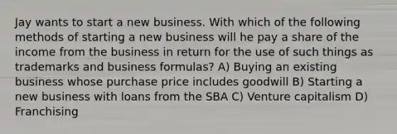 Jay wants to start a new business. With which of the following methods of starting a new business will he pay a share of the income from the business in return for the use of such things as trademarks and business formulas? A) Buying an existing business whose purchase price includes goodwill B) Starting a new business with loans from the SBA C) Venture capitalism D) Franchising