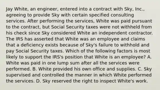 Jay White, an engineer, entered into a contract with Sky, Inc., agreeing to provide Sky with certain specified consulting services. After performing the services, White was paid pursuant to the contract, but Social Security taxes were not withheld from his check since Sky considered White an independent contractor. The IRS has asserted that White was an employee and claims that a deficiency exists because of Sky's failure to withhold and pay Social Security taxes. Which of the following factors is most likely to support the IRS's position that White is an employee? A. White was paid in one lump sum after all the services were performed. B. White provided his own office and supplies. C. Sky supervised and controlled the manner in which White performed the services. D. Sky reserved the right to inspect White's work.