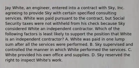 Jay White, an engineer, entered into a contract with Sky, Inc. agreeing to provide Sky with certain specified consulting services. White was paid pursuant to the contract, but Social Security taxes were not withheld from his check because Sky considered White an independent contractor. Which of the following factors is least likely to support the position that White is an independent contractor? A. White was paid in one lump sum after all the services were performed. B. Sky supervised and controlled the manner in which White performed the services. C. White provided his own office and supplies. D. Sky reserved the right to inspect White's work.