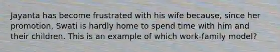 Jayanta has become frustrated with his wife because, since her promotion, Swati is hardly home to spend time with him and their children. This is an example of which work-family model?