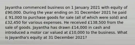 Jayantha commenced business on 1 January 2021 with equity of £90,000. During the year ending on 31 December 2021 he paid​ £ 91,000 to purchase goods for sale​ (all of which were​ sold) and £32,450 for various expenses. He received £138,500 from the sale of goods. Jayantha has drawn £14,000 in cash and introduced a motor car valued at ​£10,000 to the business. What is​ Jayantha's equity at 31 December 2021​?