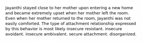 Jayanthi stayed close to her mother upon entering a new home and became extremely upset when her mother left the room. Even when her mother returned to the room, Jayanthi was not easily comforted. The type of attachment relationship expressed by this behavior is most likely insecure resistant. insecure avoidant. insecure ambivalent. secure attachment. disorganized.