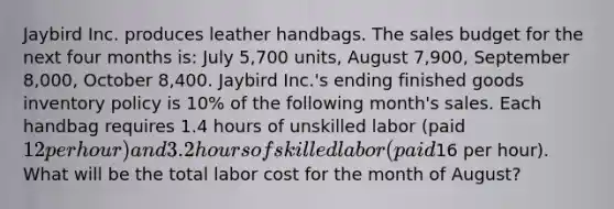 Jaybird Inc. produces leather handbags. The sales budget for the next four months is: July 5,700 units, August 7,900, September 8,000, October 8,400. Jaybird Inc.'s ending finished goods inventory policy is 10% of the following month's sales. Each handbag requires 1.4 hours of unskilled labor (paid 12 per hour) and 3.2 hours of skilled labor (paid16 per hour). What will be the total labor cost for the month of August?