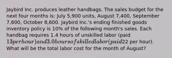 Jaybird Inc. produces leather handbags. The sales budget for the next four months is: July 5,900 units, August 7,400, September 7,600, October 8,600. Jaybird Inc.'s ending finished goods inventory policy is 10% of the following month's sales. Each handbag requires 1.4 hours of unskilled labor (paid 13 per hour) and 3.0 hours of skilled labor (paid22 per hour). What will be the total labor cost for the month of August?