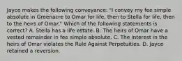 Jayce makes the following conveyance: "I convey my fee simple absolute in Greenacre to Omar for life, then to Stella for life, then to the heirs of Omar." Which of the following statements is correct? A. Stella has a life estate. B. The heirs of Omar have a vested remainder in fee simple absolute. C. The interest in the heirs of Omar violates the Rule Against Perpetuities. D. Jayce retained a reversion.