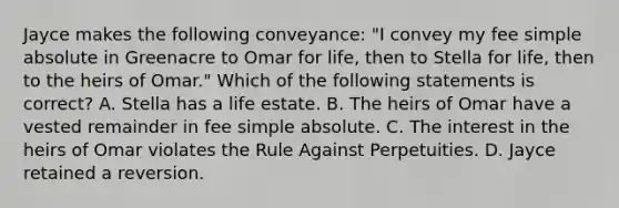 Jayce makes the following conveyance: "I convey my fee simple absolute in Greenacre to Omar for life, then to Stella for life, then to the heirs of Omar." Which of the following statements is correct? A. Stella has a life estate. B. The heirs of Omar have a vested remainder in fee simple absolute. C. The interest in the heirs of Omar violates the Rule Against Perpetuities. D. Jayce retained a reversion.