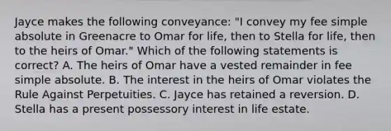 Jayce makes the following conveyance: "I convey my fee simple absolute in Greenacre to Omar for life, then to Stella for life, then to the heirs of Omar." Which of the following statements is correct? A. The heirs of Omar have a vested remainder in fee simple absolute. B. The interest in the heirs of Omar violates the Rule Against Perpetuities. C. Jayce has retained a reversion. D. Stella has a present possessory interest in life estate.