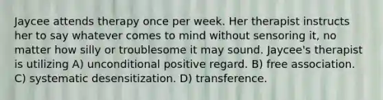 Jaycee attends therapy once per week. Her therapist instructs her to say whatever comes to mind without sensoring it, no matter how silly or troublesome it may sound. Jaycee's therapist is utilizing A) unconditional positive regard. B) free association. C) systematic desensitization. D) transference.