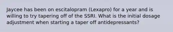 Jaycee has been on escitalopram (Lexapro) for a year and is willing to try tapering off of the SSRI. What is the initial dosage adjustment when starting a taper off antidepressants?