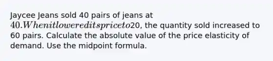 Jaycee Jeans sold 40 pairs of jeans at 40. When it lowered its price to20, the quantity sold increased to 60 pairs. Calculate the <a href='https://www.questionai.com/knowledge/kbbTh4ZPeb-absolute-value' class='anchor-knowledge'>absolute value</a> of the price elasticity of demand. Use the <a href='https://www.questionai.com/knowledge/krQgbthmAm-midpoint-formula' class='anchor-knowledge'>midpoint formula</a>.