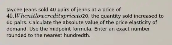 Jaycee Jeans sold 40 pairs of jeans at a price of 40. When it lowered its price to20, the quantity sold increased to 60 pairs. Calculate the absolute value of the price elasticity of demand. Use the midpoint formula. Enter an exact number rounded to the nearest hundredth.