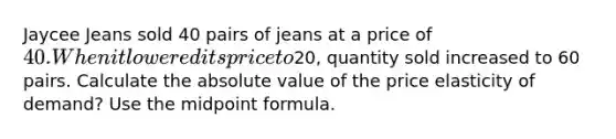 Jaycee Jeans sold 40 pairs of jeans at a price of​ 40. When it lowered its price to​20, quantity sold increased to 60 pairs. Calculate the absolute value of the price elasticity of​ demand? Use the midpoint formula.