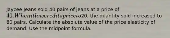 Jaycee Jeans sold 40 pairs of jeans at a price of 40. When it lowered its price to20, the quantity sold increased to 60 pairs. Calculate the <a href='https://www.questionai.com/knowledge/kbbTh4ZPeb-absolute-value' class='anchor-knowledge'>absolute value</a> of the price elasticity of demand. Use the <a href='https://www.questionai.com/knowledge/krQgbthmAm-midpoint-formula' class='anchor-knowledge'>midpoint formula</a>.